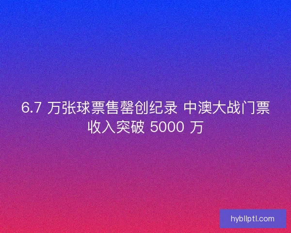 6.7 万张球票售罄创纪录 中澳大战门票收入突破 5000 万