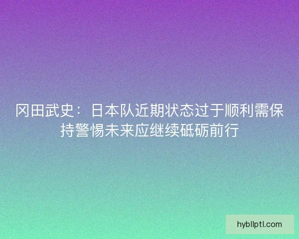 冈田武史：日本队近期状态过于顺利需保持警惕未来应继续砥砺前行