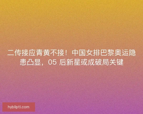 二传接应青黄不接！中国女排巴黎奥运隐患凸显，05 后新星或成破局关键