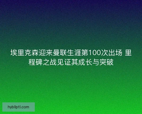 埃里克森迎来曼联生涯第100次出场 里程碑之战见证其成长与突破 埃里克森迎来曼联生涯第100次出场 里程碑之战见证其成长与突破