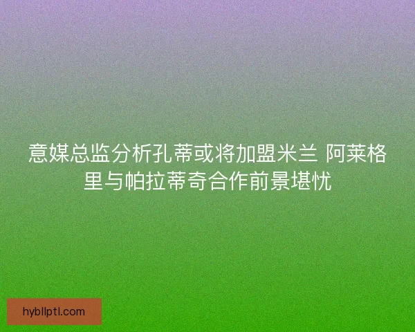 意媒总监分析孔蒂或将加盟米兰 阿莱格里与帕拉蒂奇合作前景堪忧