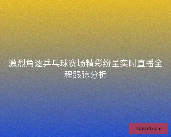 激烈角逐乒乓球赛场精彩纷呈实时直播全程跟踪分析