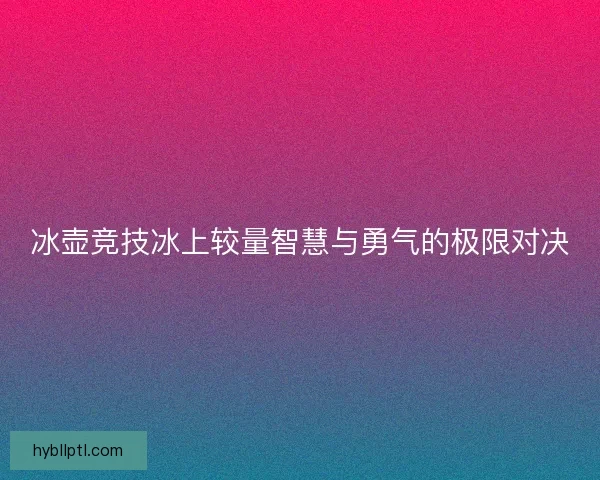 冰壶竞技冰上较量智慧与勇气的极限对决