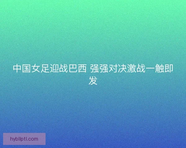 中国女足迎战巴西 强强对决激战一触即发