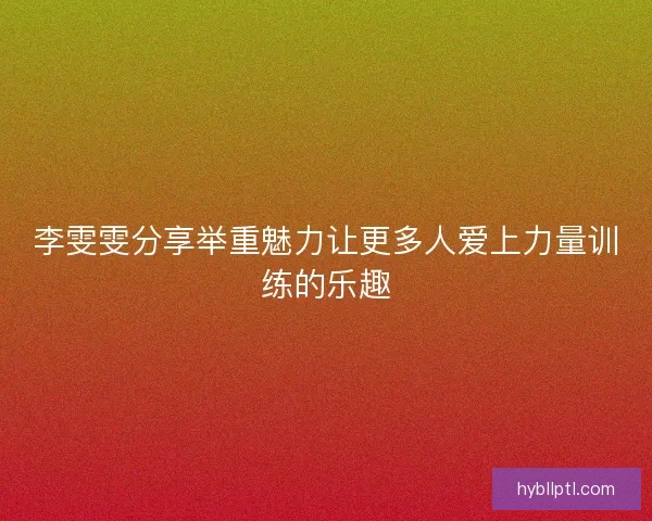 李雯雯分享举重魅力让更多人爱上力量训练的乐趣