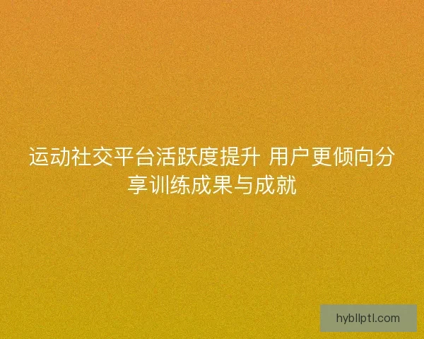 运动社交平台活跃度提升 用户更倾向分享训练成果与成就 运动社交平台活跃度提升 用户更倾向分享训练成果与成就