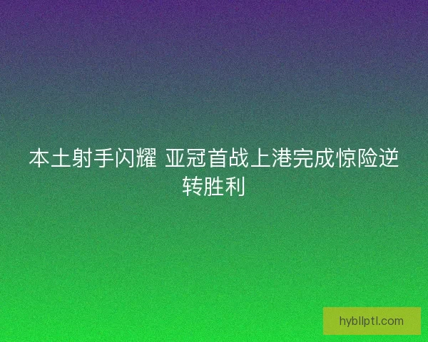本土射手闪耀 亚冠首战上港完成惊险逆转胜利 本土射手闪耀 亚冠首战上港完成惊险逆转胜利