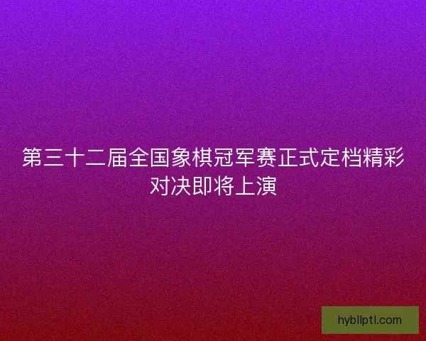 第三十二届全国象棋冠军赛正式定档精彩对决即将上演