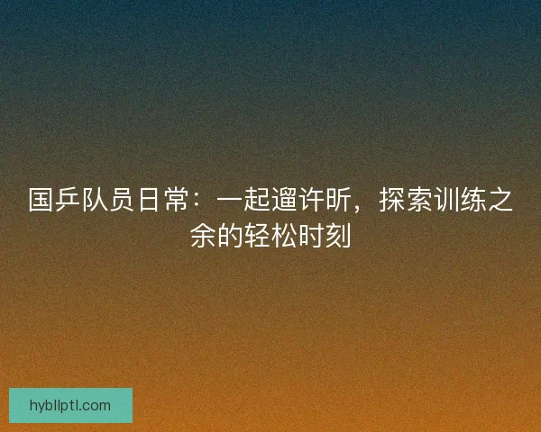 国乒队员日常：一起遛许昕，探索训练之余的轻松时刻