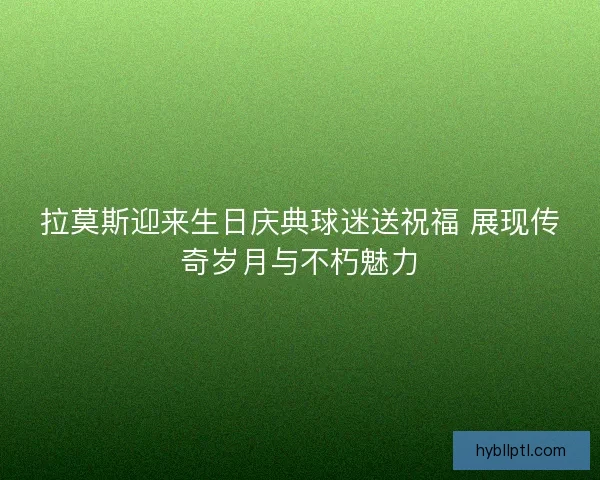 拉莫斯迎来生日庆典球迷送祝福 展现传奇岁月与不朽魅力