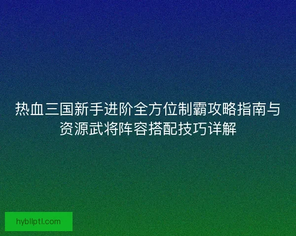 热血三国新手进阶全方位制霸攻略指南与资源武将阵容搭配技巧详解 热血三国新手进阶全方位制霸攻略指南与资源武将阵容搭配技巧详解