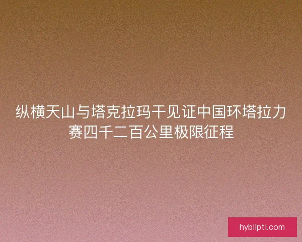 纵横天山与塔克拉玛干见证中国环塔拉力赛四千二百公里极限征程