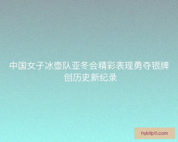 中国女子冰壶队亚冬会精彩表现勇夺银牌 创历史新纪录