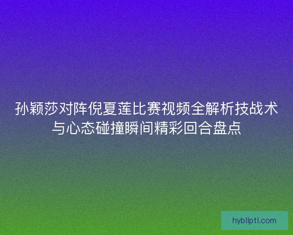 孙颖莎对阵倪夏莲比赛视频全解析技战术与心态碰撞瞬间精彩回合盘点