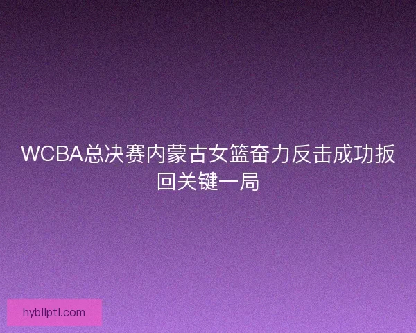 WCBA总决赛内蒙古女篮奋力反击成功扳回关键一局