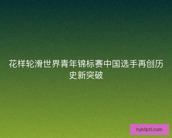 花样轮滑世界青年锦标赛中国选手再创历史新突破