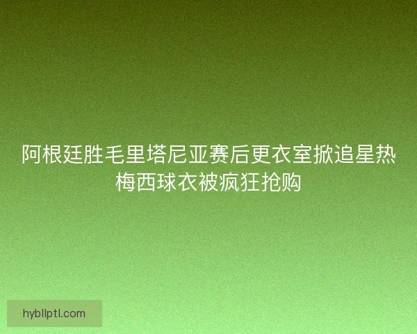 阿根廷胜毛里塔尼亚赛后更衣室掀追星热梅西球衣被疯狂抢购 阿根廷胜毛里塔尼亚赛后更衣室掀追星热梅西球衣被疯狂抢购