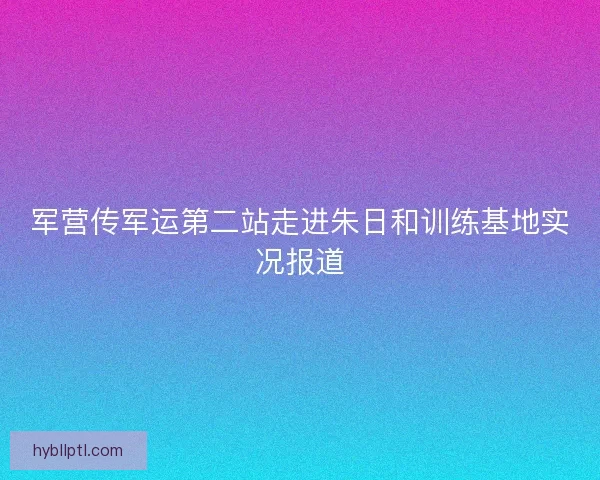 军营传军运第二站走进朱日和训练基地实况报道