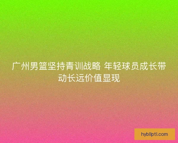 广州男篮坚持青训战略 年轻球员成长带动长远价值显现