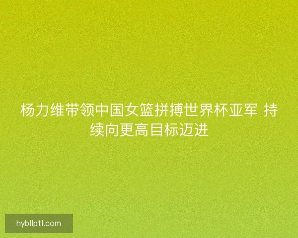杨力维带领中国女篮拼搏世界杯亚军 持续向更高目标迈进