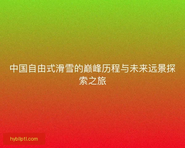中国自由式滑雪的巅峰历程与未来远景探索之旅 中国自由式滑雪的巅峰历程与未来远景探索之旅
