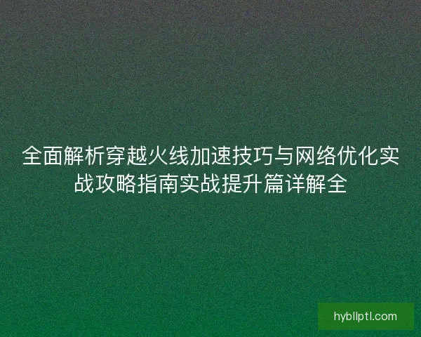 全面解析穿越火线加速技巧与网络优化实战攻略指南实战提升篇详解全 全面解析穿越火线加速技巧与网络优化实战攻略指南实战提升篇详解全